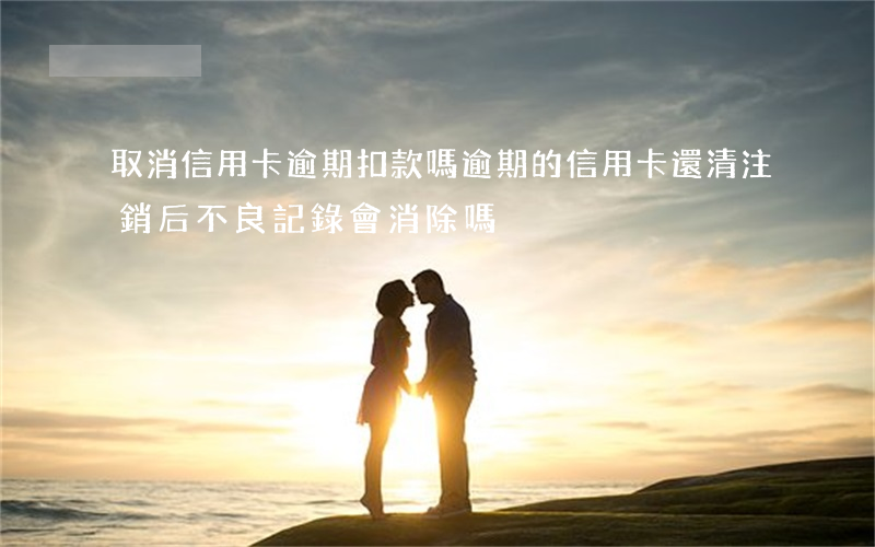取消信用卡逾期扣款嗎(逾期的信用卡還清注銷后不良記錄會消除嗎)
