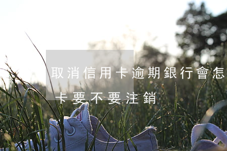 取消信用卡逾期銀行會怎么處理(逾期的信用卡要不要注銷)
