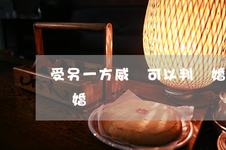 受另一方威脅可以判離婚嗎(一方被判刑可以離婚嗎)