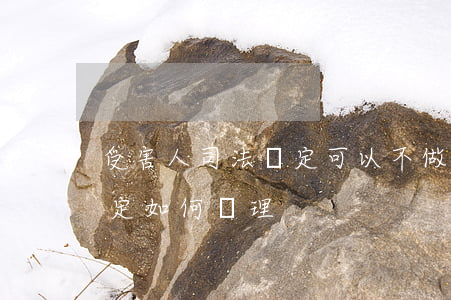 受害人司法鑒定可以不做嗎(司法鑒定無法鑒定如何處理)