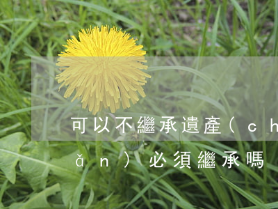 可以不繼承遺產(chǎn)嗎(遺產(chǎn)必須繼承嗎)