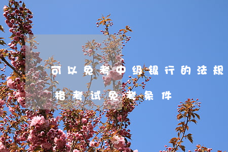 可以免考中级银行的法规吗(中级银行从业资格考试免考条件)