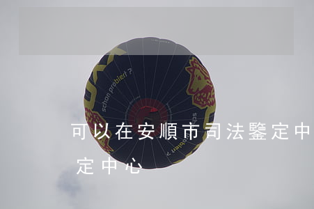 可以在安順市司法鑒定中心做嗎(順德司法鑒定中心)