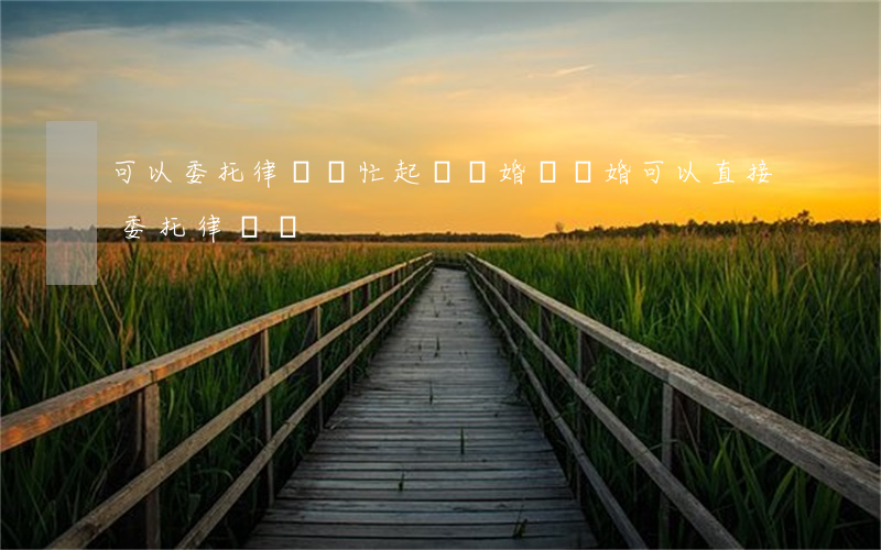 可以委托律師幫忙起訴離婚嗎(離婚可以直接委托律師嗎)
