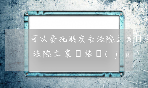 可以委托朋友去法院立案嗎(可以委托朋友去法院立案嗎,依據(jù)法條)