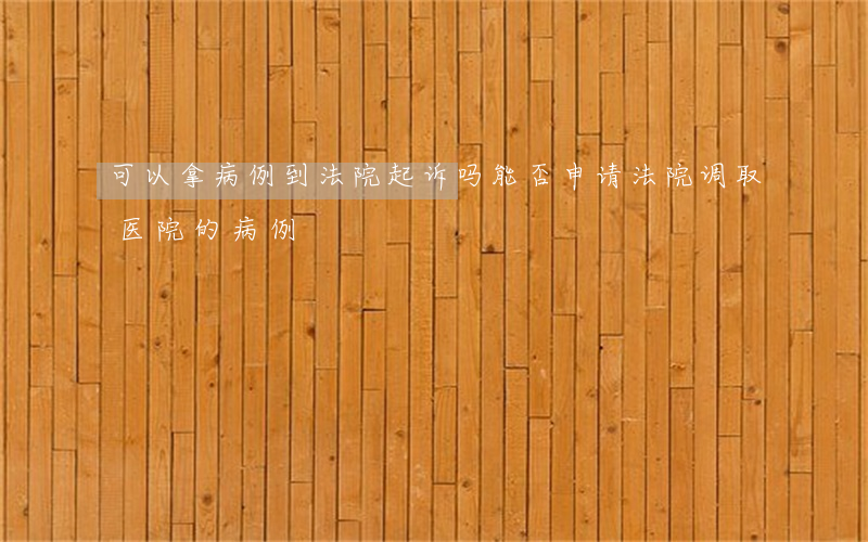 可以拿病例到法院起诉吗(能否申请法院调取医院的病例)