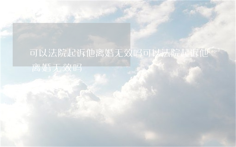 可以法院起诉他离婚无效吗(可以法院起诉他离婚无效吗)