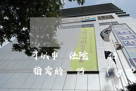 可以申請法院換評估機構(gòu)嗎(法院指定的評估機構(gòu)不合理怎么辦)
