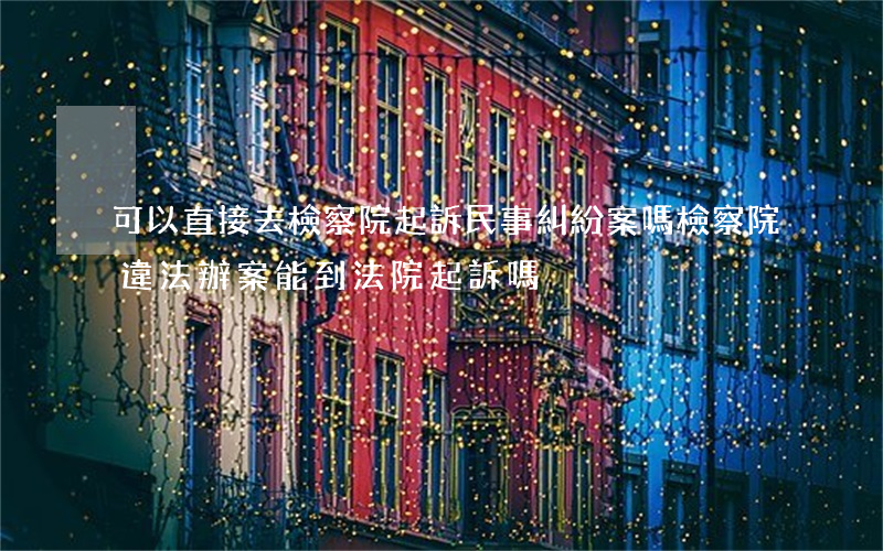 可以直接去檢察院起訴民事糾紛案嗎(檢察院違法辦案能到法院起訴嗎)