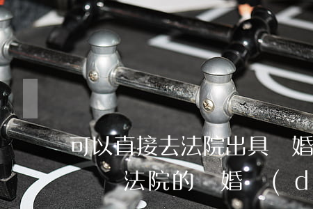 可以直接去法院出具離婚調(diào)解書嗎(法院的離婚調(diào)解書可以作為離婚證明)