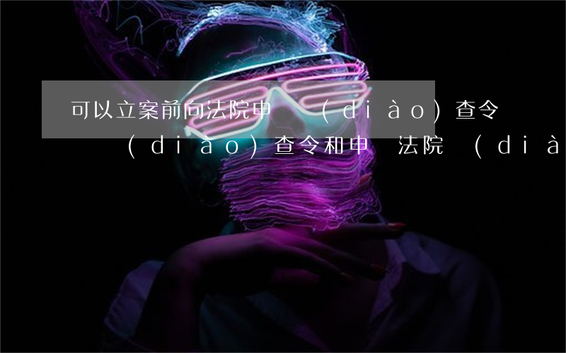 可以立案前向法院申請調(diào)查令嗎(調(diào)查令和申請法院調(diào)查取證)
