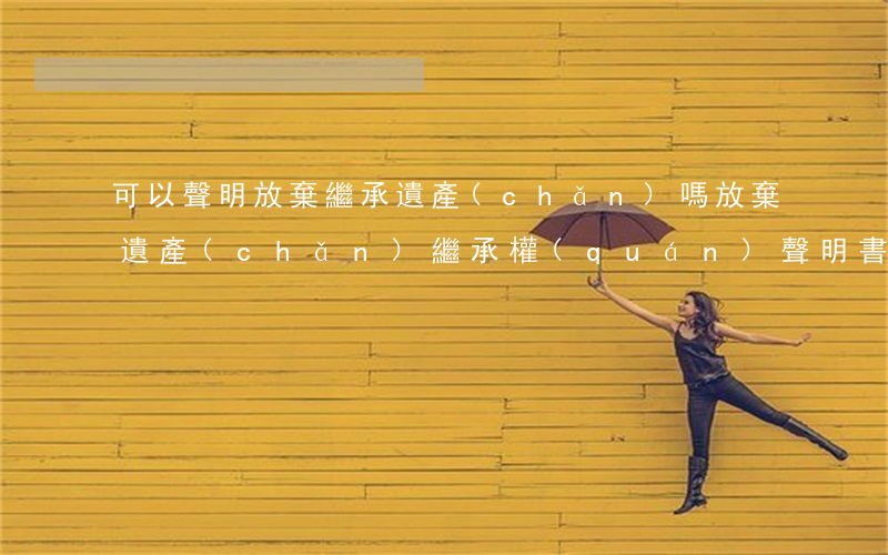可以聲明放棄繼承遺產(chǎn)嗎(放棄遺產(chǎn)繼承權(quán)聲明書有法律效力)