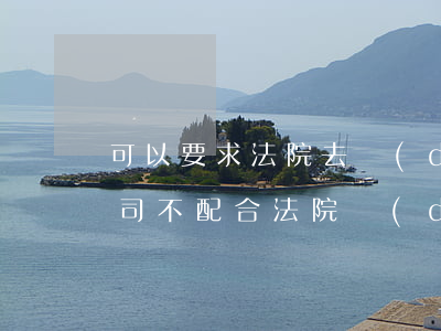 可以要求法院去調(diào)查公司嗎(公司不配合法院調(diào)查怎么辦)