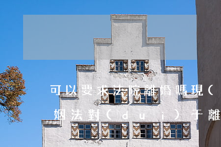 可以要求法院離婚嗎(現(xiàn)在的婚姻法對(duì)于離婚起訴離婚有什么要求)