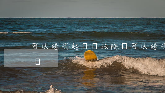 可以跨省起訴獎法院嗎(可以跨省起訴獎法院嗎)