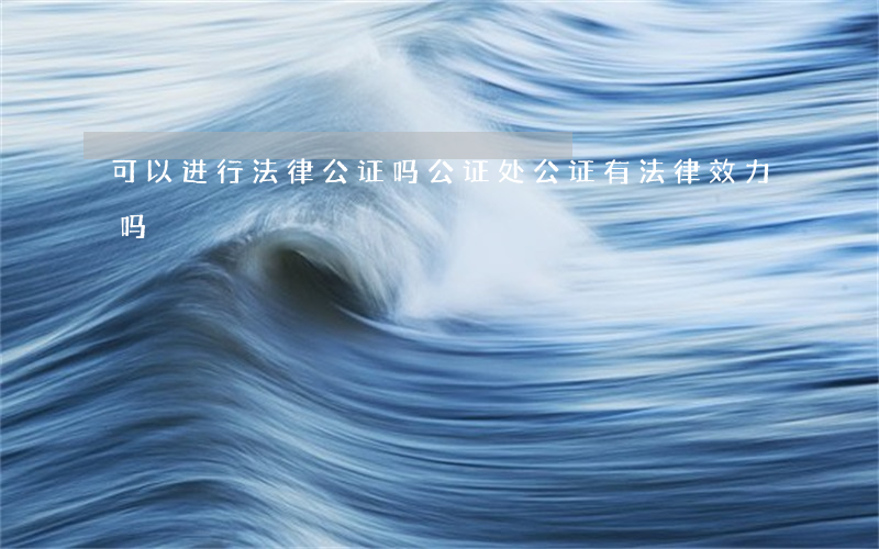 可以进行法律公证吗(公证处公证有法律效力吗)