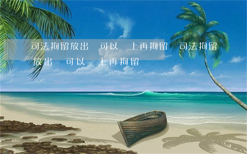 司法拘留放出來可以馬上再拘留嗎(司法拘留放出來可以馬上再拘留嗎)