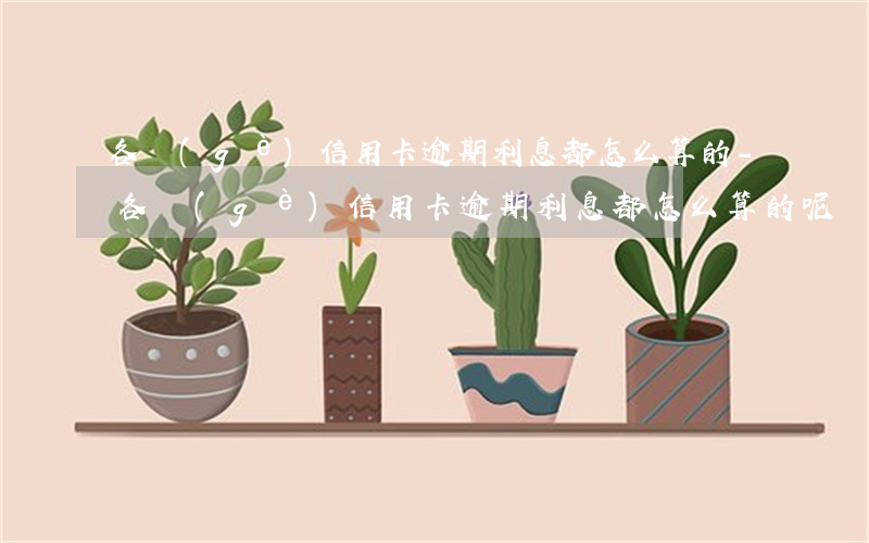 各個(gè)信用卡逾期利息都怎么算的-各個(gè)信用卡逾期利息都怎么算的呢
