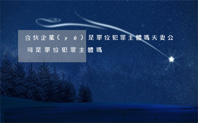 合伙企業(yè)是單位犯罪主體嗎,夫妻公司是單位犯罪主體嗎