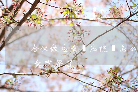 合伙做生意鬧法院應怎么做(跟朋友合伙做生意吵架了)