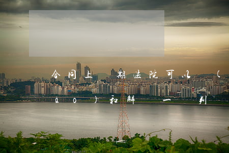 合同上訴期法院可以協(xié)調(diào)和解嗎(一審判決上訴期簽訂和解協(xié)議)