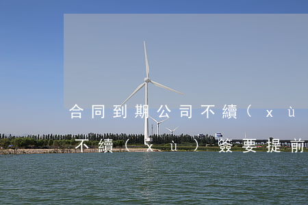 合同到期公司不續(xù)簽(合同到期公司不續(xù)簽要提前多久通知)