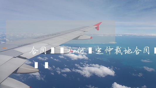 合同糾紛如何確定仲裁地(合同爭議仲裁地的選擇)