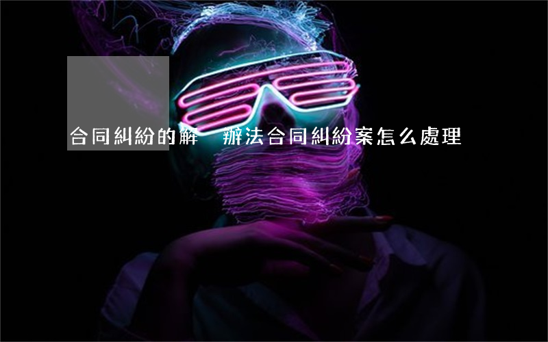 合同糾紛的解決辦法(合同糾紛案怎么處理)
