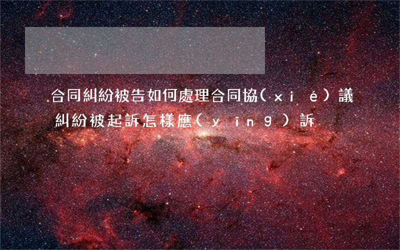 合同糾紛被告如何處理(合同協(xié)議糾紛被起訴怎樣應(yīng)訴)