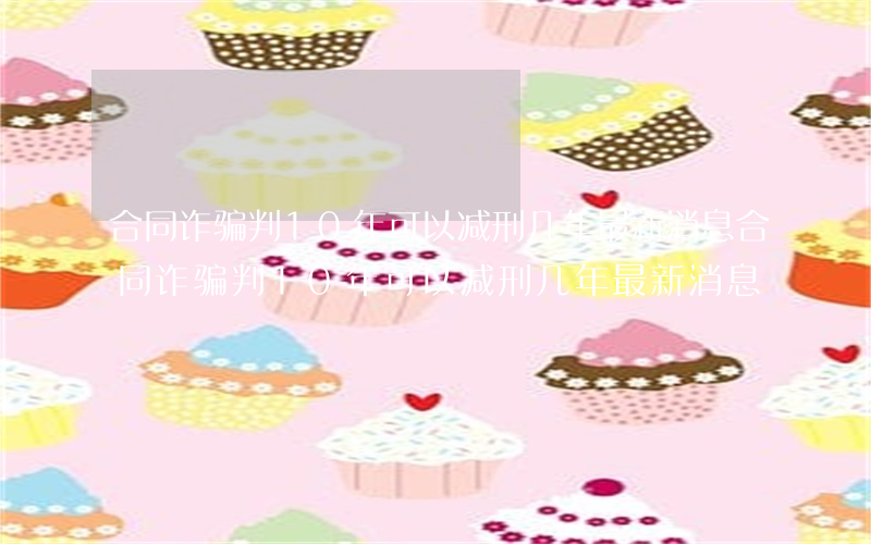 合同诈骗判10年可以减刑几年最新消息(合同诈骗判10年可以减刑几年最新消息)
