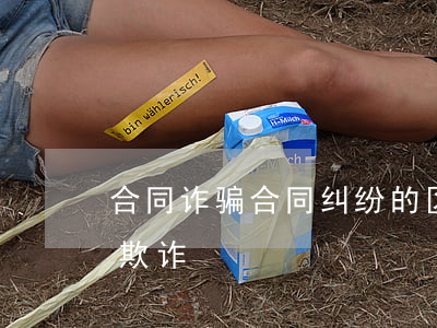 合同诈骗合同纠纷的区别(合同诈骗罪与合同欺诈)