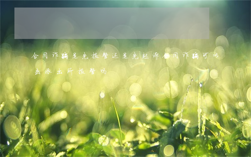 合同诈骗是先报警还是先起诉(合同诈骗可以去派出所报警吗)