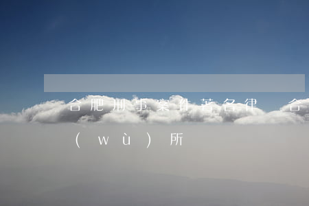 合肥刑事案件著名律師(合肥有名的律師事務(wù)所)