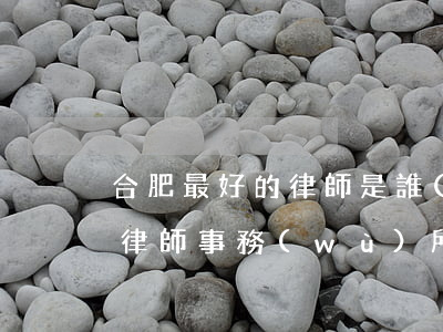 合肥最好的律師是誰(shuí)(合肥知名律師事務(wù)所排名)