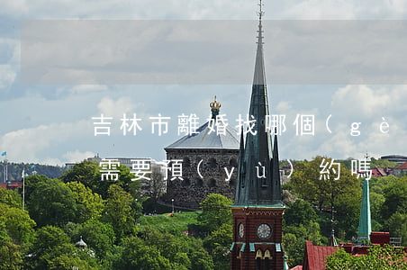 吉林市離婚找哪個(gè)部門(吉林市離婚需要預(yù)約嗎)