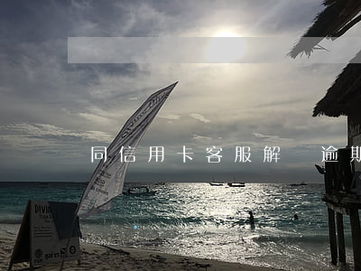 同信用卡客服解釋逾期(信用卡逾期怎么解釋)