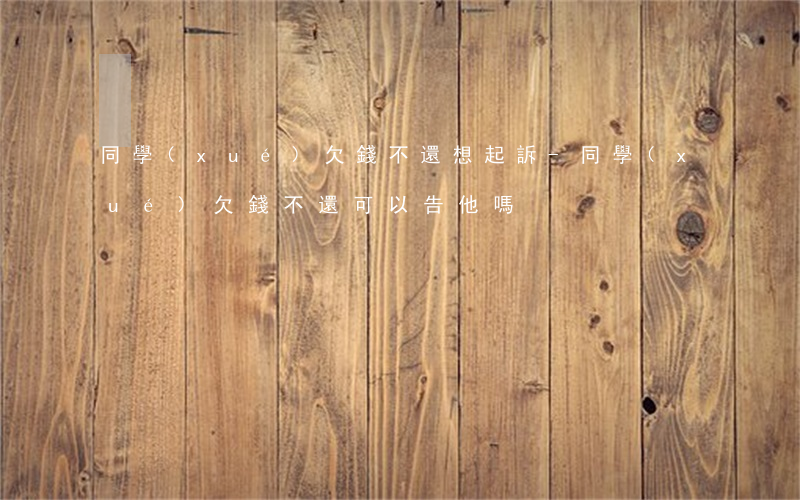 同學(xué)欠錢不還想起訴-同學(xué)欠錢不還可以告他嗎