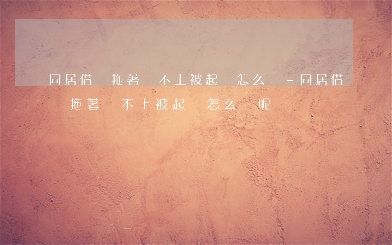 同居借錢拖著還不上被起訴怎么辦-同居借錢拖著還不上被起訴怎么辦呢