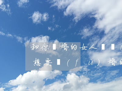 和你離婚的女人還復(fù)婚(女人離婚后想要復(fù)婚的表現(xiàn))