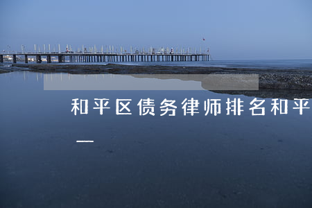 和平区债务律师排名 和平区债务律师排名第一
