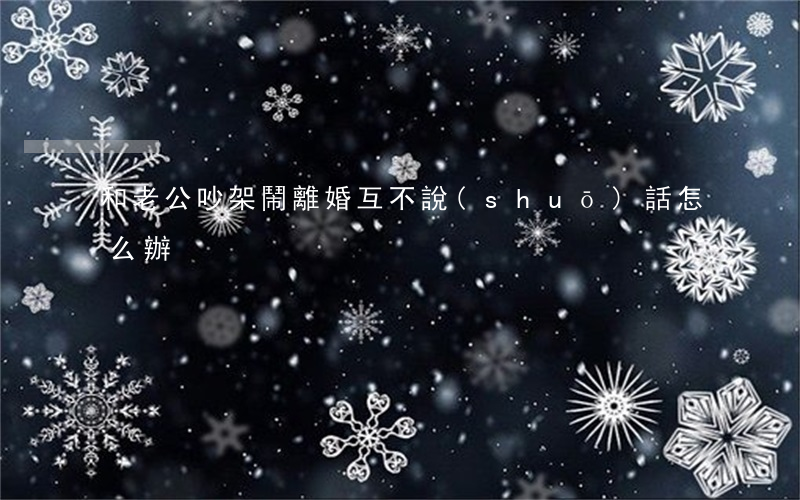 和老公吵架鬧離婚互不說(shuō)話怎么辦