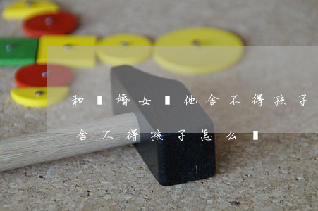 和離婚女談他舍不得孩子怎么辦(想離婚但是舍不得孩子怎么辦)