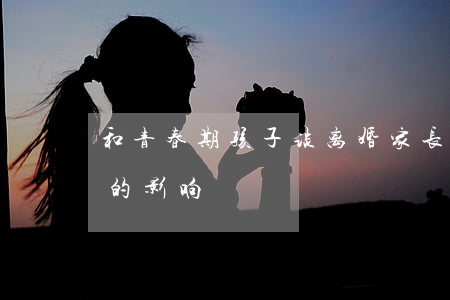 和青春期孩子谈离婚(家长离婚对青春期孩子的影响)