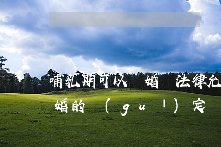 哺乳期可以離婚嗎法律允許嗎(哺乳期不能離婚的規(guī)定)