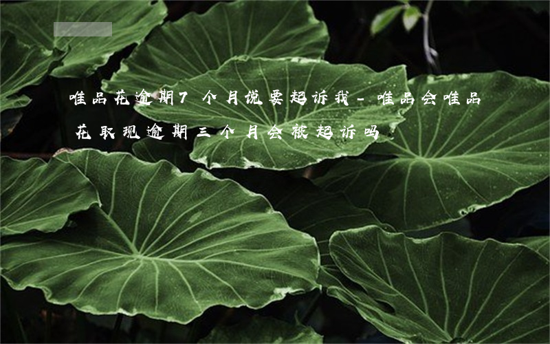 唯品花逾期7个月说要起诉我-唯品会唯品花取现逾期三个月会被起诉吗