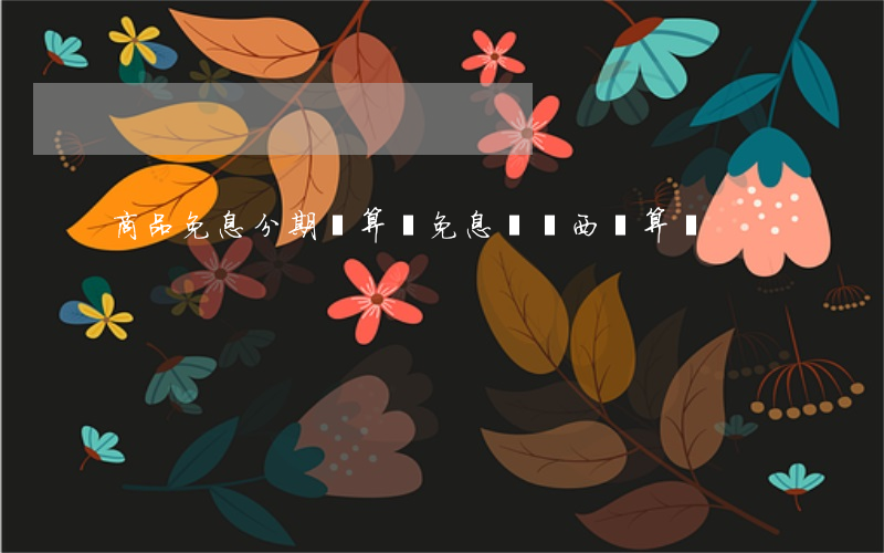 商品免息分期劃算嗎(免息買東西劃算嗎)