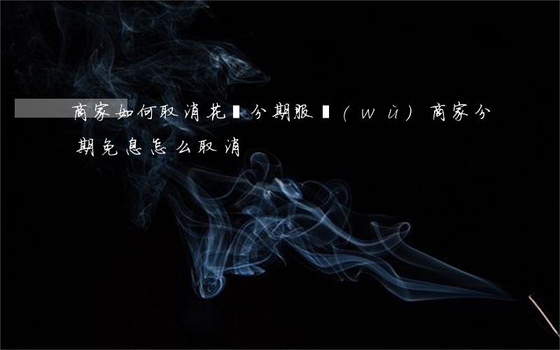 商家如何取消花唄分期服務(wù)（商家分期免息怎么取消）