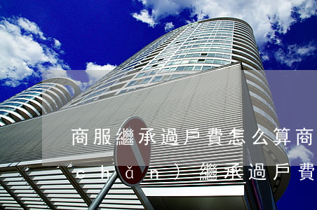 商服繼承過戶費怎么算(商業(yè)房產(chǎn)繼承過戶費用)