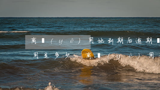 商業(yè)用地到期后逾期費(fèi)用是多少-商業(yè)用地到期后續(xù)費(fèi)標(biāo)準(zhǔn)怎么算