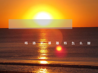 喝酒家暴離婚怎么辦